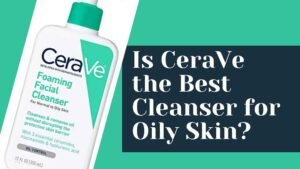 Is CeraVe the Best Cleanser for Oily Skin?